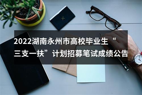 2022湖南永州市高校毕业生“三支一扶”计划招募笔试成绩公告 图片