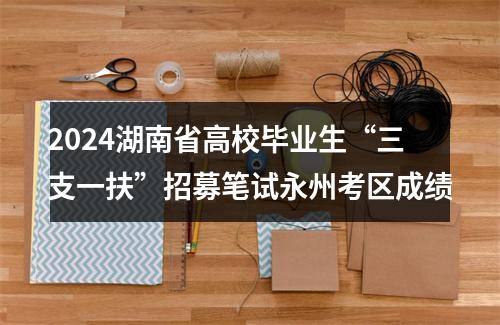 2024湖南省高校毕业生“三支一扶”招募笔试永州考区成绩 图片