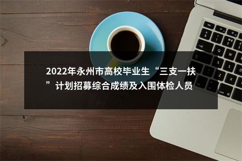 2022年永州市高校毕业生“三支一扶”计划招募综合成绩及入围体检人员 图片