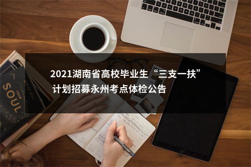 2021湖南省高校毕业生“三支一扶” 计划招募永州考点体检公告 图片
