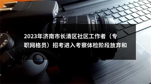 2023年济南市长清区社区工作者（专职网格员）招考进入考察体检阶段放弃和递补有关事宜的公告 图片