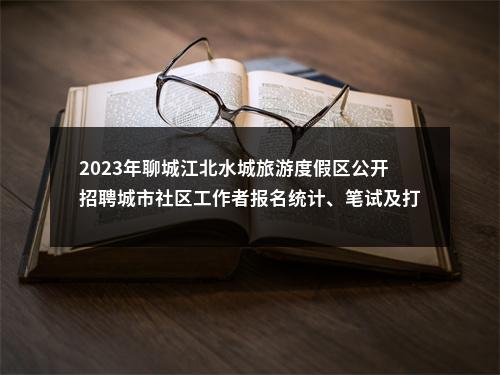 2023年聊城江北水城旅游度假区公开招聘城市社区工作者报名统计、笔试及打印准考证 有关事项公告 图片