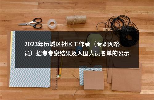2023年历城区社区工作者（专职网格员）招考考察结果及入围人员名单的公示 图片