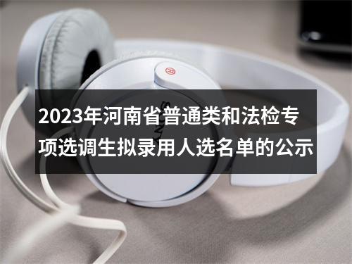 2023年河南省普通类和法检专项选调生拟录用人选名单的公示 图片