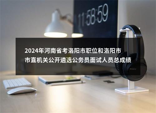 2024年河南省考洛阳市职位和洛阳市市直机关公开遴选公务员面试人员总成绩公告 图片