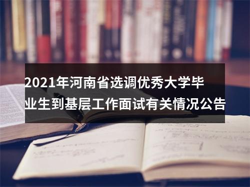 2021年河南省选调优秀大学毕业生到基层工作面试有关情况公告 图片