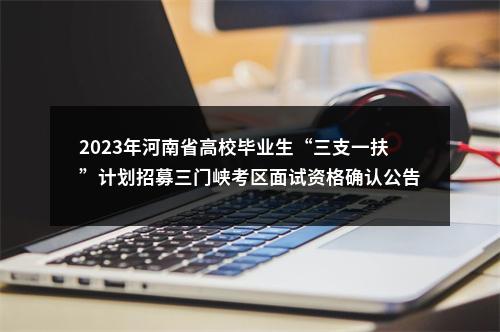 2023年河南省高校毕业生“三支一扶”计划招募三门峡考区面试资格确认公告 图片