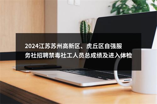 2024江苏苏州高新区、虎丘区自强服务社招聘禁毒社工人员总成绩及进入体检人员名单公告                进入阅读模式 图片