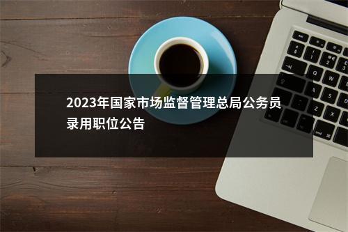 2023年国家市场监督管理总局公务员录用职位公告                进入阅读模式 图片