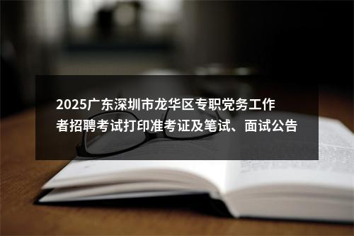 2025广东深圳市龙华区专职党务工作者招聘考试打印准考证及笔试、面试公告进入阅读模式 图片