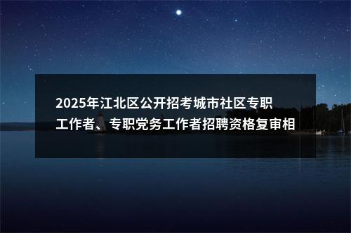 2025年江北区公开招考城市社区专职工作者、专职党务工作者招聘资格复审相关内容的公告 图片