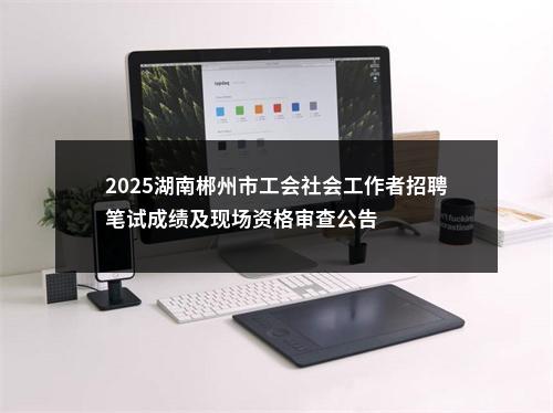 2025湖南郴州市工会社会工作者招聘笔试成绩及现场资格审查公告 图片