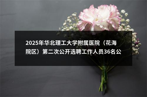 2025年华北理工大学附属医院（花海院区）第二次公开选聘工作人员36名公告 图片