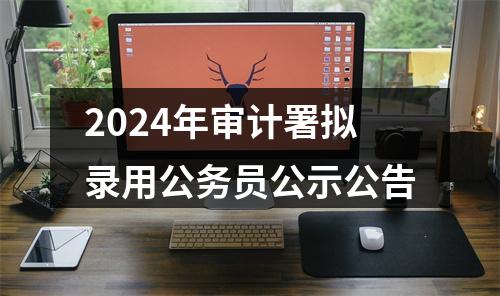 2024年审计署拟录用公务员公示公告 图片