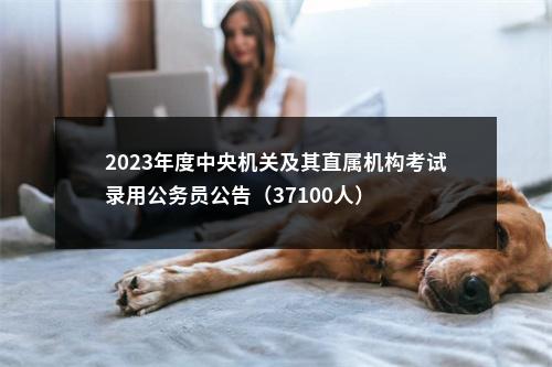 2023年度中央机关及其直属机构考试录用公务员公告（37100人） 图片