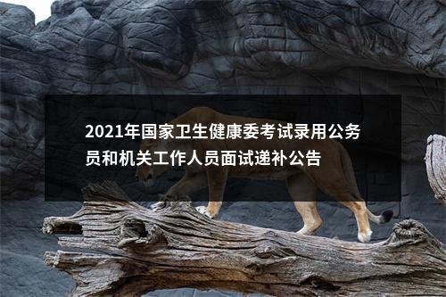 2021年国家卫生健康委考试录用公务员和机关工作人员面试递补公告 图片