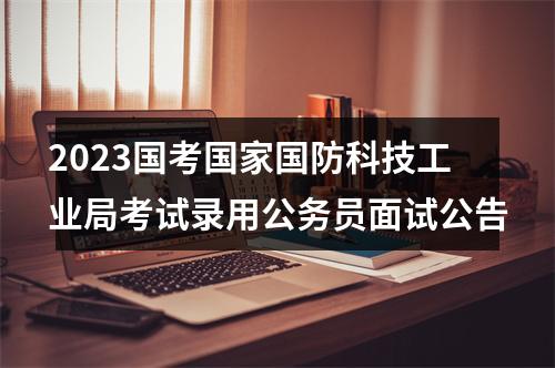 2023国考国家国防科技工业局考试录用公务员面试公告 图片