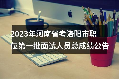 2023年河南省考洛阳市职位第一批面试人员总成绩公告 图片