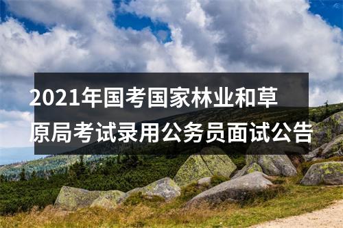 2021年国考国家林业和草原局考试录用公务员面试公告 图片