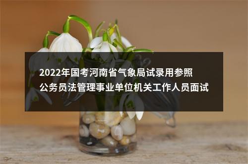 2022年国考河南省气象局试录用参照公务员法管理事业单位机关工作人员面试公告 图片