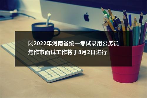 ​2022年河南省统一考试录用公务员焦作市面试工作将于8月2日进行 图片
