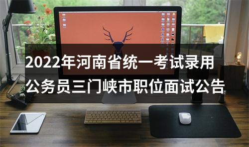 2022年河南省统一考试录用公务员三门峡市职位面试公告 图片