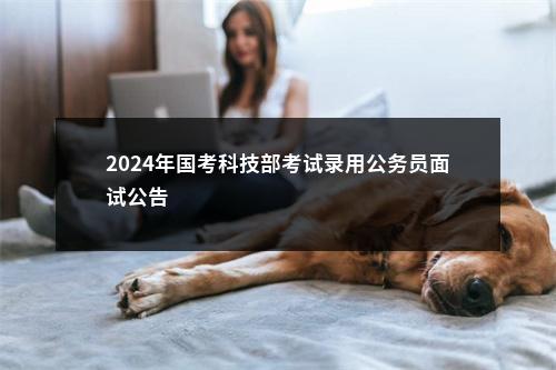 2024年国考科技部考试录用公务员面试公告                进入阅读模式 图片