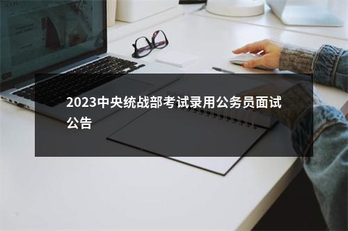2023中央统战部考试录用公务员面试公告                进入阅读模式 图片