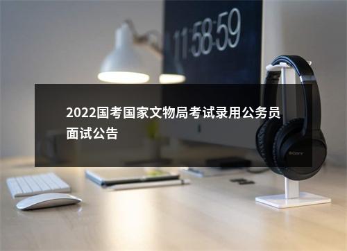2022国考国家文物局考试录用公务员面试公告                进入阅读模式 图片