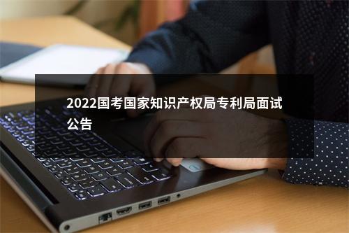 2022国考国家知识产权局专利局面试公告                进入阅读模式 图片