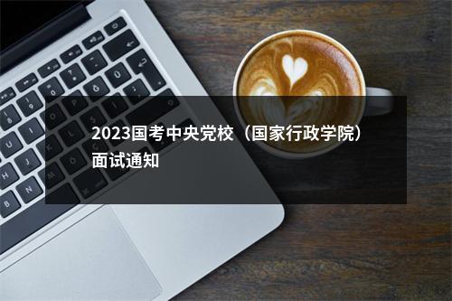 2023国考中央党校（国家行政学院）面试通知                进入阅读模式 图片