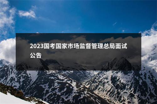 2023国考国家市场监督管理总局面试公告                进入阅读模式 图片