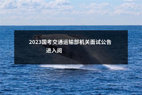 2023国考交通运输部机关面试公告                进入阅读模式 图片