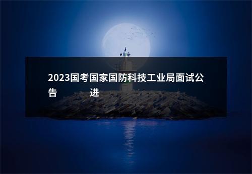 2023国考国家国防科技工业局面试公告                进入阅读模式 图片