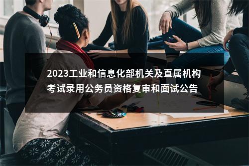 2023工业和信息化部机关及直属机构考试录用公务员资格复审和面试公告                进入阅读模式 图片
