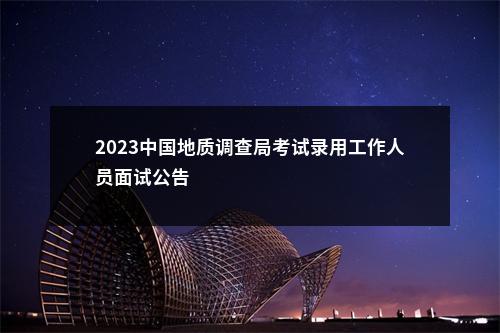 2023中国地质调查局考试录用工作人员面试公告                进入阅读模式 图片