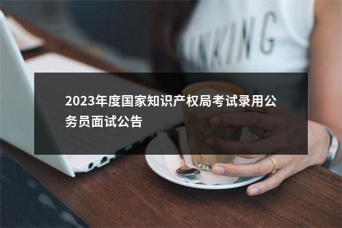 2023年度国家知识产权局考试录用公务员面试公告                进入阅读模式 图片