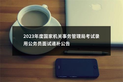2023年度国家机关事务管理局考试录用公务员面试递补公告                进入阅读模式 图片