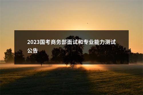 2023国考商务部面试和专业能力测试公告                进入阅读模式 图片
