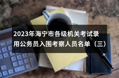 2023年海宁市各级机关考试录用公务员入围考察人员名单（三） 图片
