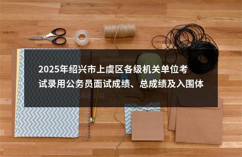 2025年绍兴市上虞区各级机关单位考试录用公务员面试成绩、总成绩及入围体检人员名单 图片