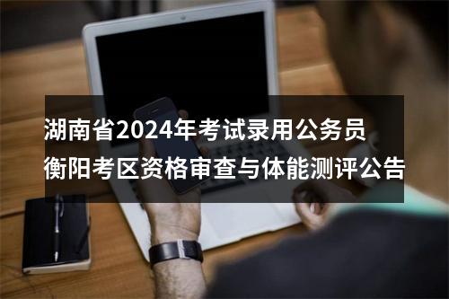 湖南省2024年考试录用公务员衡阳考区资格审查与体能测评公告 图片
