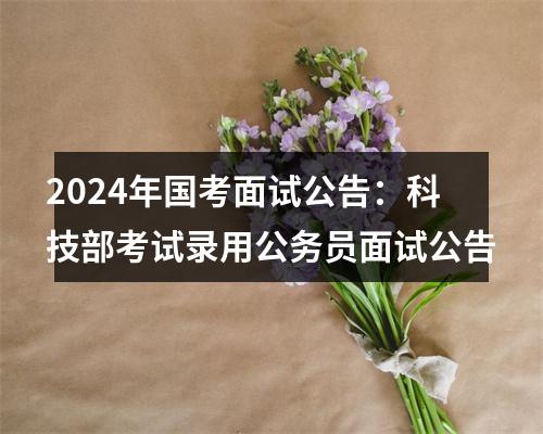 2024年国考面试公告：科技部考试录用公务员面试公告 图片