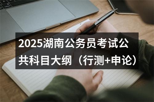 2025湖南公务员考试公共科目大纲（行测+申论） 图片