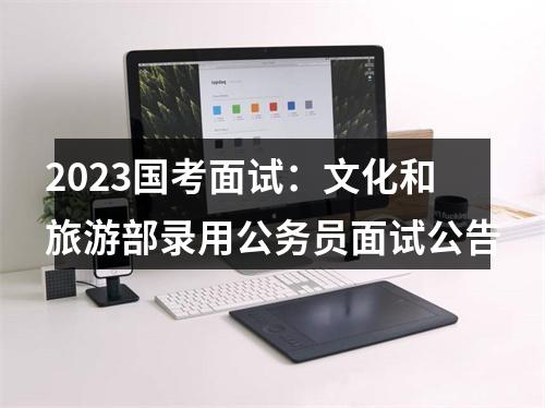 2023国考面试：文化和旅游部录用公务员面试公告 图片