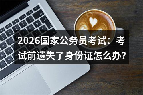 2026国家公务员考试：考试前遗失了身份证怎么办？ 图片