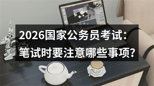 2026国家公务员考试：笔试时要注意哪些事项？ 图片