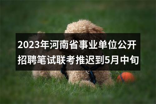 2023年河南省事业单位公开招聘笔试联考推迟到5月中旬 图片