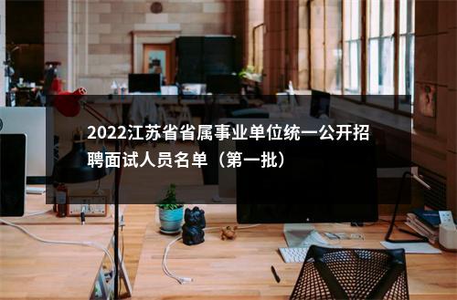 2022江苏省省属事业单位统一公开招聘面试人员名单（第一批）                进入阅读模式 图片