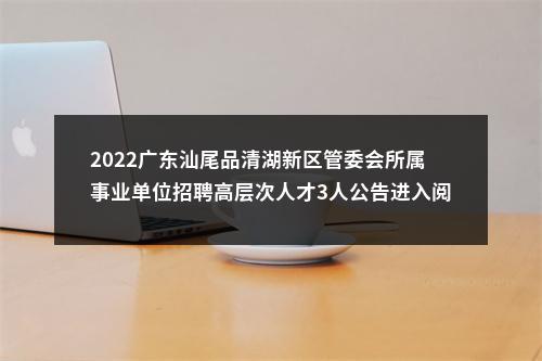 2022广东汕尾品清湖新区管委会所属事业单位招聘高层次人才3人公告进入阅读模式 图片